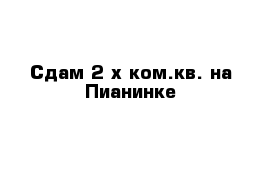 Сдам 2-х ком.кв. на Пианинке